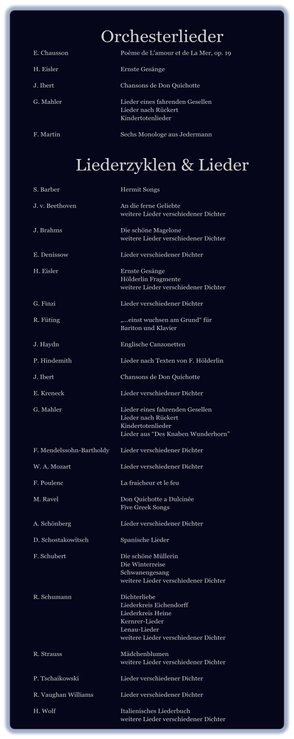 Orchesterlieder E. Chausson 			PoÃ¨me de L'amour et de La Mer, op. 19  H. Eisler 				Ernste GesÃ¤nge  J. Ibert  				Chansons de Don Quichotte  G. Mahler				Lieder eines fahrenden Gesellen 						Lieder nach RÃ¼ckert 						Kindertotenlieder  F. Martin   			Sechs Monologe aus Jedermann   Liederzyklen & Lieder  S. Barber  				Hermit Songs  J. v. Beethoven  			An die ferne Geliebte 						weitere Lieder verschiedener Dichter  J. Brahms				Die schÃ¶ne Magelone 						weitere Lieder verschiedener Dichter  E. Denissow 			Lieder verschiedener Dichter  H. Eisler  				Ernste GesÃ¤nge 						HÃ¶lderlin Fragmente 						weitere Lieder verschiedener Dichter  G. Finzi  				Lieder verschiedener Dichter  R. FÃ¼ting       	 		â€ž...einst wuchsen am Grundâ€œ fÃ¼r 						Bariton und Klavier  J. Haydn 				Englische Canzonetten  P. Hindemith 			Lieder nach Texten von F. HÃ¶lderlin  J. Ibert   				Chansons de Don Quichotte  E. Kreneck    			Lieder verschiedener Dichter  G. Mahler 				Lieder eines fahrenden Gesellen 						Lieder nach RÃ¼ckert 						Kindertotenlieder 						Lieder aus â€œDes Knaben Wunderhornâ€�  F. Mendelssohn-Bartholdy 	Lieder verschiedener Dichter  W. A. Mozart 			Lieder verschiedener Dichter  F. Poulenc   			La fraicheur et le feu  M. Ravel				Don Quichotte a DulcinÃ©e 						Five Greek Songs  A. SchÃ¶nberg   			Lieder verschiedener Dichter  D. Schostakowitsch 		Spanische Lieder  F. Schubert			Die schÃ¶ne MÃ¼llerin 						Die Winterreise 						Schwanengesang 						weitere Lieder verschiedener Dichter  R. Schumann			Dichterliebe 						Liederkreis Eichendorff 						Liederkreis Heine 						Kernrer-Lieder 						Lenau-Lieder 						weitere Lieder verschiedener Dichter  R. Strauss 				MÃ¤dchenblumen 						weitere Lieder verschiedener Dichter  P. Tschaikowski  			Lieder verschiedener Dichter  R. Vaughan Williams  		Lieder verschiedener Dichter  H. Wolf				Italienisches Liederbuch 						weitere Lieder verschiedener Dichter