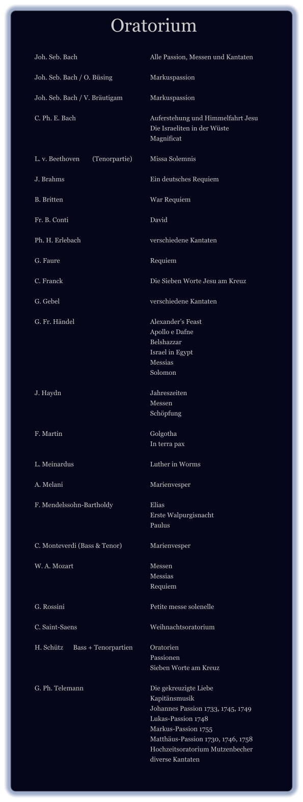 Oratorium 		 		Joh. Seb. Bach				Alle Passion, Messen und Kantaten  		Joh. Seb. Bach / O. Büsing		Markuspassion  		Joh. Seb. Bach / V. Bräutigam		Markuspassion  		C. Ph. E. Bach				Auferstehung und Himmelfahrt Jesu 								Die Israeliten in der Wüste 								Magnificat  		L. v. Beethoven	(Tenorpartie)	Missa Solemnis 		 		J. Brahms 					Ein deutsches Requiem  		B. Britten 					War Requiem  		Fr. B. Conti					David  		Ph. H. Erlebach				verschiedene Kantaten  		G. Faure 					Requiem  		C. Franck 					Die Sieben Worte Jesu am Kreuz  		G. Gebel					verschiedene Kantaten  		G. Fr. Händel 				Alexander’s Feast 								Apollo e Dafne 								Belshazzar 								Israel in Egypt 								Messias 								Solomon  		J. Haydn 					Jahreszeiten 								Messen 								Schöpfung  		F. Martin					Golgotha 								In terra pax  		L. Meinardus 				Luther in Worms  		A. Melani					Marienvesper  		F. Mendelssohn-Bartholdy 		Elias 								Erste Walpurgisnacht 								Paulus  		C. Monteverdi (Bass & Tenor)		Marienvesper 		 		W. A. Mozart 				Messen 								Messias 								Requiem  		G. Rossini 					Petite messe solenelle  		C. Saint-Saens 				Weihnachtsoratorium  		H. Schütz	Bass + Tenorpartien	Oratorien 								Passionen 								Sieben Worte am Kreuz  		G. Ph. Telemann				Die gekreuzigte Liebe 								Kapitänsmusik 								Johannes Passion 1733, 1745, 1749 								Lukas-Passion 1748 								Markus-Passion 1755 								Matthäus-Passion 1730, 1746, 1758 								Hochzeitsoratorium Mutzenbecher 								diverse Kantaten