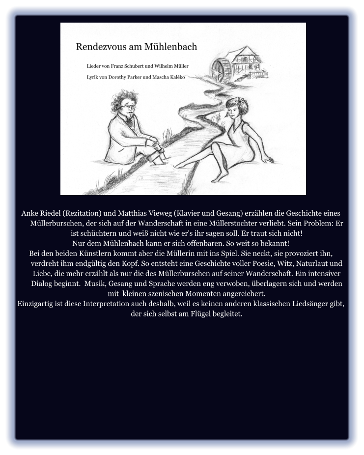 Anke Riedel (Rezitation) und Matthias Vieweg (Klavier und Gesang) erzählen die Geschichte eines Müllerburschen, der sich auf der Wanderschaft in eine Müllerstochter verliebt. Sein Problem: Er ist schüchtern und weiß nicht wie er's ihr sagen soll. Er traut sich nicht!  Nur dem Mühlenbach kann er sich offenbaren. So weit so bekannt! Bei den beiden Künstlern kommt aber die Müllerin mit ins Spiel. Sie neckt, sie provoziert ihn, verdreht ihm endgültig den Kopf. So entsteht eine Geschichte voller Poesie, Witz, Naturlaut und Liebe, die mehr erzählt als nur die des Müllerburschen auf seiner Wanderschaft. Ein intensiver Dialog beginnt.  Musik, Gesang und Sprache werden eng verwoben, überlagern sich und werden mit  kleinen szenischen Momenten angereichert. Einzigartig ist diese Interpretation auch deshalb, weil es keinen anderen klassischen Liedsänger gibt, der sich selbst am Flügel begleitet.
